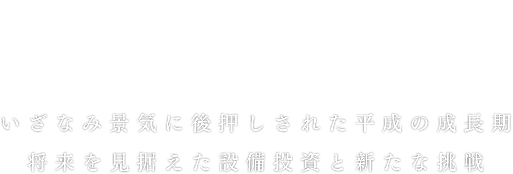 平成8年～17年
いざなみ景気に後押しされた平成の成長期。将来を見据えた設備投資と新たな挑戦。
