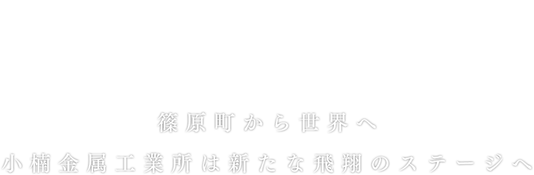 平成18年～28年
篠原町から世界へ。小楠金属工業所は新たな飛翔のステージへ。
