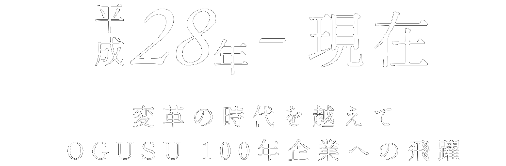 平成28年～現在 変革の時代を越えて OGUSU 100年企業への飛躍